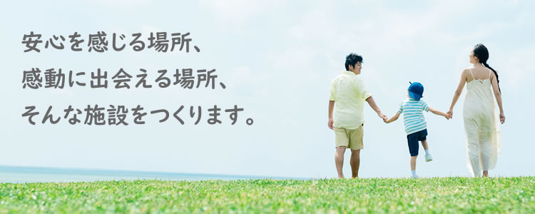 安心を感じる場所、感動に出会える場所、そんな施設をつくります。